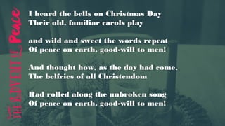 I heard the bells on Christmas Day
Their old, familiar carols play
and wild and sweet the words repeat
Of peace on earth, good-will to men!
And thought how, as the day had come,
The belfries of all Christendom
Had rolled along the unbroken song
Of peace on earth, good-will to men!
 