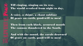 Till ringing, singing on its way,
The world revolved from night to day,
A voice, a chime, a chant sublime
Of peace on earth, good-will to men!
Then from each black, accursed mouth
The cannon thundered in the South,
And with the sound, the carols drowned
Of peace on earth, good-will to men!
 