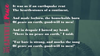 It was as if an earthquake rent
The hearth-stones of a continent,
And made forlorn, the households born
Of peace on earth, good-will to men!
And in despair I bowed my head;
"There is no peace on earth," I said;
"For hate is strong, and mocks the song
Of peace on earth, good-will to men!"
 