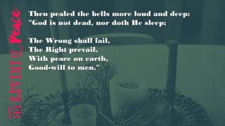 Then pealed the bells more loud and deep:
"God is not dead, nor doth He sleep;
The Wrong shall fail,
The Right prevail,
With peace on earth,
Good-will to men."
 