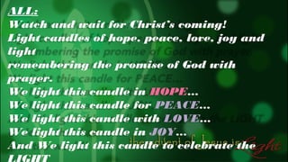 ALL:
Watch and wait for Christ’s coming!
Light candles of hope, peace, love, joy and
light
remembering the promise of God with
prayer.
We light this candle in HOPE…
We light this candle for PEACE…
We light this candle with LOVE…
We light this candle in JOY…
And We light this candle to celebrate the

 