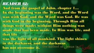 READER #2:
And from the gospel of John, chapter 1…
In the beginning was the Word, and the Word
was with God, and the Word was God. He was
with God in the beginning. Through Him all
things were made; without Him nothing was
made that has been made. In Him was life, and
that life
was the light of all mankind. The light shines
in the darkness, and the darkness
has not overcome it.

 