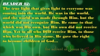 READER #2:
The true light that gives light to everyone was
coming into the world. He was in the world,
and the world was made through Him, but the
world did not recognize Him. He came to that
which was His own, but His own did not receive
Him. Yet to all who DID receive Him, to those
who believed in His name, He gave the right
to become children of God…

 