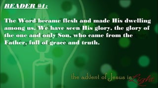 READER #1:
The Word became flesh and made His dwelling
among us. We have seen His glory, the glory of
the one and only Son, who came from the
Father, full of grace and truth.

 