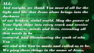 ALL:
And tonight, we thank You most of all for the
light and life that Jesus alone brings into the
darkness
of our broken, sinful world. May the power of
Your light shine into every crack and crevice
of our hearts, minds and lives, revealing all
that needs to be
removed, and illuminating the truth of who
You
are and who You’ve made and called us to be.
We pray these things in the name of Jesus,

 