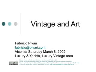 Vintage and Art  Fabrizio Pivari [email_address] Vicenza Saturday March 8, 2009 Luxury & Yachts, Luxury Vintage area Creative Commons Deed License Attribution-NonCommercial-NoDerivs 2.0.  You are free: to copy, distribute, display, and perform the work Under the following conditions: Attribution. You must give the original author credit. Noncommercial.You may not use this work for commercial purposes. No Derivative Works. You may not alter, transform, or build upon this work.  http://creativecommons.org/licenses/by-nc-nd/2.0/   