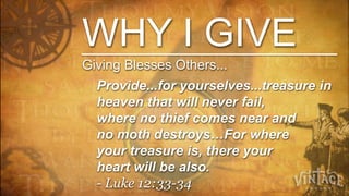 WHY I GIVE
Giving Blesses Others...
  Provide...for yourselves...treasure in
  heaven that will never fail,
  where no thief comes near and
  no moth destroys…For where
  your treasure is, there your
  heart will be also.
  - Luke 12:33-34
 