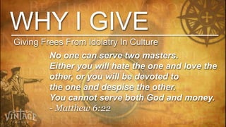 WHY I GIVE
Giving Frees From Idolatry In Culture
         No one can serve two masters.
         Either you will hate the one and love the
         other, or you will be devoted to
         the one and despise the other.
         You cannot serve both God and money.
         - Matthew 6:22
 