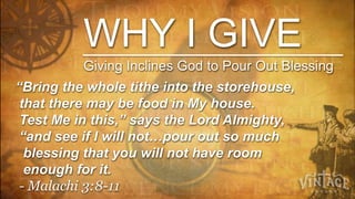 WHY I GIVE
          Giving Inclines God to Pour Out Blessing
“Bring the whole tithe into the storehouse,
 that there may be food in My house.
 Test Me in this,” says the Lord Almighty,
 “and see if I will not…pour out so much
  blessing that you will not have room
  enough for it.
 - Malachi 3:8-11
 