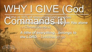 WHY I GIVE (God
A Tithe is 10% of resources God provides
Commands it)
        Riches and honor come from You alone
        - 1 Chronicles 29:11
        A tithe of everything…belongs to
        the LORD. - Leviticus 27:30
 