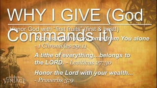 WHY I GIVE (God
Honor God with “first fruits” (first & best!)
Commands it)
          Riches and honor come from You alone
          - 1 Chronicles 29:11
          A tithe of everything…belongs to
          the LORD. - Leviticus 27:30
          Honor the Lord with your wealth...
          - Proverbs 3:9
 