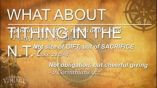 WHAT ABOUT
TITHING IN THE
Apostolic ministry & needs of the poor
- Philippians 4, Galatians
         Not size of GIFT, but of SACRIFICE
N.T.?    - Luke 21:1-4
             Not obligation, but cheerful giving
             - 2 Corinthians 9:7
 