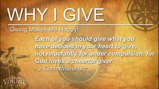 WHY I GIVE
Giving Makes Me Happy!
        Each of you should give what you
        have decided in your heart to give,
        not reluctantly for under compulsion, for
        God loves a cheerful giver.
        - 2 Corinthians 9:7
 