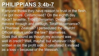 PHILIPPIANS 3:4b-7
If anyone thinks they have reason to trust in the flesh,
I’ve got more. Circumcised? On the eighth day.
Race? Israelite. Tribe? Benjamin. Descent?
Hebrew through and through. Torah observance?
A Pharisee. Zealous? I persecuted the church!
Official status under the law? Blameless.
Does that sound as though my account was
well in credit? Well, maybe; but whatever I had
written in on the profit side, I calculated it instead
as a loss – because of the Messiah.
 