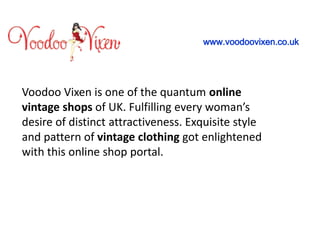 Voodoo Vixen is one of the quantum online
vintage shops of UK. Fulfilling every woman’s
desire of distinct attractiveness. Exquisite style
and pattern of vintage clothing got enlightened
with this online shop portal.
www.voodoovixen.co.uk
 