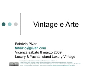 Vintage e Arte  Fabrizio Pivari [email_address] Vicenza sabato 8 marzo 2009 Luxury & Yachts, stand Luxury Vintage Creative Commons Deed License Attribution-NonCommercial-NoDerivs 2.0.  You are free: to copy, distribute, display, and perform the work Under the following conditions: Attribution. You must give the original author credit. Noncommercial.You may not use this work for commercial purposes. No Derivative Works. You may not alter, transform, or build upon this work.  http://creativecommons.org/licenses/by-nc-nd/2.0/   