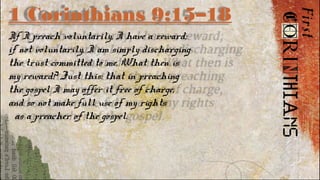 1 Corinthians 9:15–18
If I preach voluntarily, I have a reward;
if not voluntarily, I am simply discharging
the trust committed to me. What then is
my reward? Just this: that in preaching
the gospel I may offer it free of charge,
and so not make full use of my rights
as a preacher of the gospel.
 