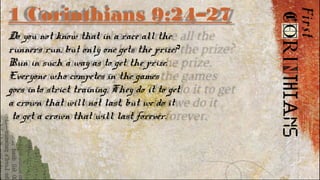 1 Corinthians 9:24–27
Do you not know that in a race all the
runners run, but only one gets the prize?
Run in such a way as to get the prize.
Everyone who competes in the games
goes into strict training. They do it to get
a crown that will not last, but we do it
to get a crown that will last forever.
 