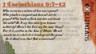 1 Corinthians 9:7–12
Who serves as a soldier at his own expense?
Who plants a vineyard and does not eat its
grapes? Who tends a flock and does not drink
the milk? Do I say this merely on human
authority? Doesn’t the Law say the same thing?
For it is written in the Law of Moses: “Do not
muzzle an ox while it is treading out the grain.”
Is it about oxen that God is concerned?
 