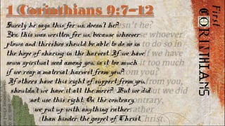 1 Corinthians 9:7–12
Surely he says this for us, doesn’t he?
Yes, this was written for us, because whoever
plows and threshes should be able to do so in
the hope of sharing in the harvest. If we have
sown spiritual seed among you, is it too much
if we reap a material harvest from you?
If others have this right of support from you,
shouldn’t we have it all the more? But we did
not use this right. On the contrary,
we put up with anything rather
than hinder the gospel of Christ.
 