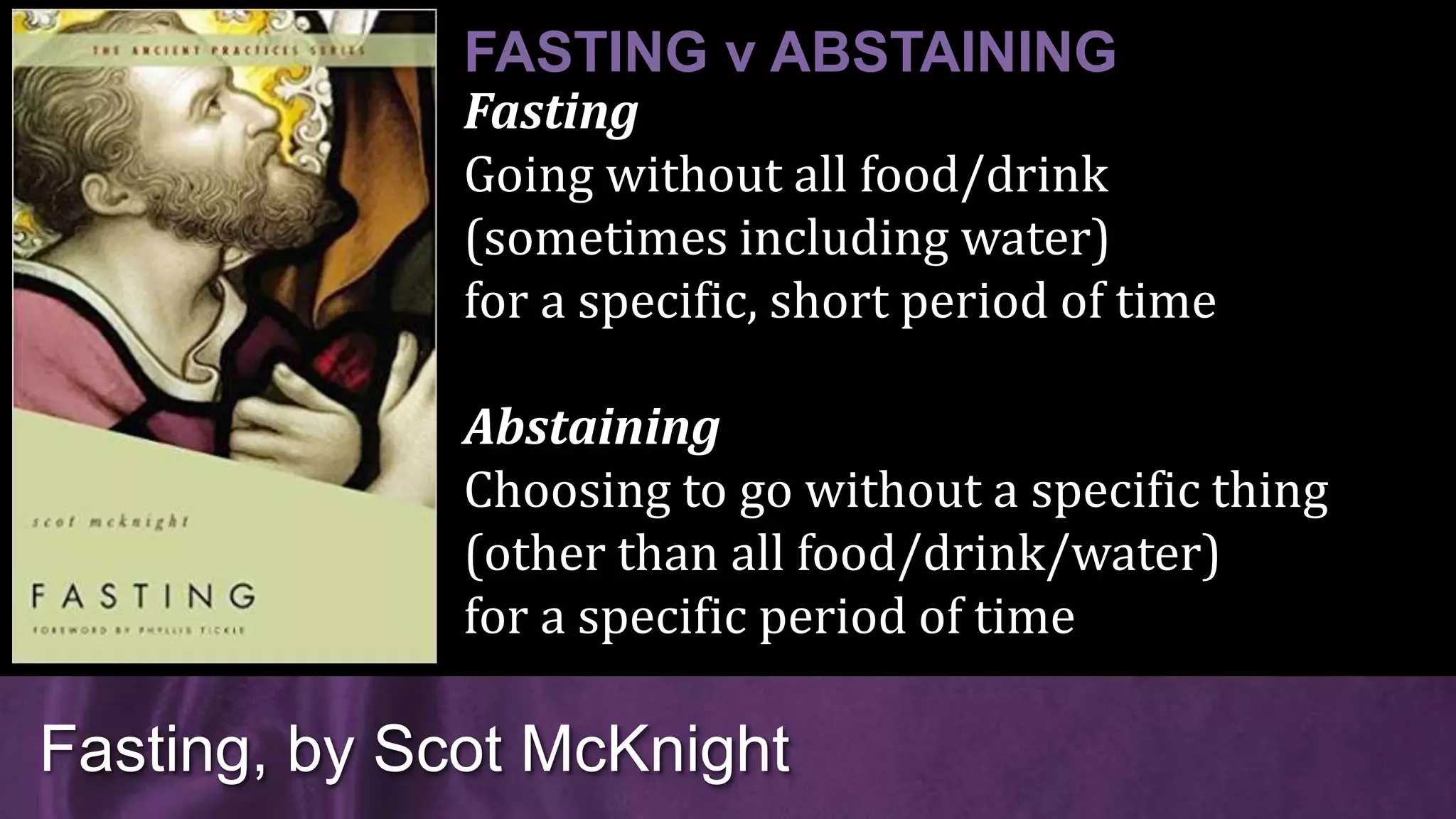 Fasting
Going without all food/drink
(sometimes including water)
for a specific, short period of time
Abstaining
Choosing to go without a specific thing
(other than all food/drink/water)
for a specific period of time
Fasting, by Scot McKnight
FASTING v ABSTAINING
 