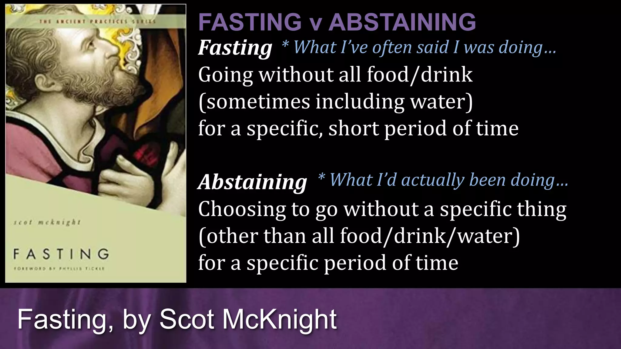 Fasting
Going without all food/drink
(sometimes including water)
for a specific, short period of time
Abstaining
Choosing to go without a specific thing
(other than all food/drink/water)
for a specific period of time
Fasting, by Scot McKnight
FASTING v ABSTAINING
* What I’d actually been doing…
* What I’ve often said I was doing…
 