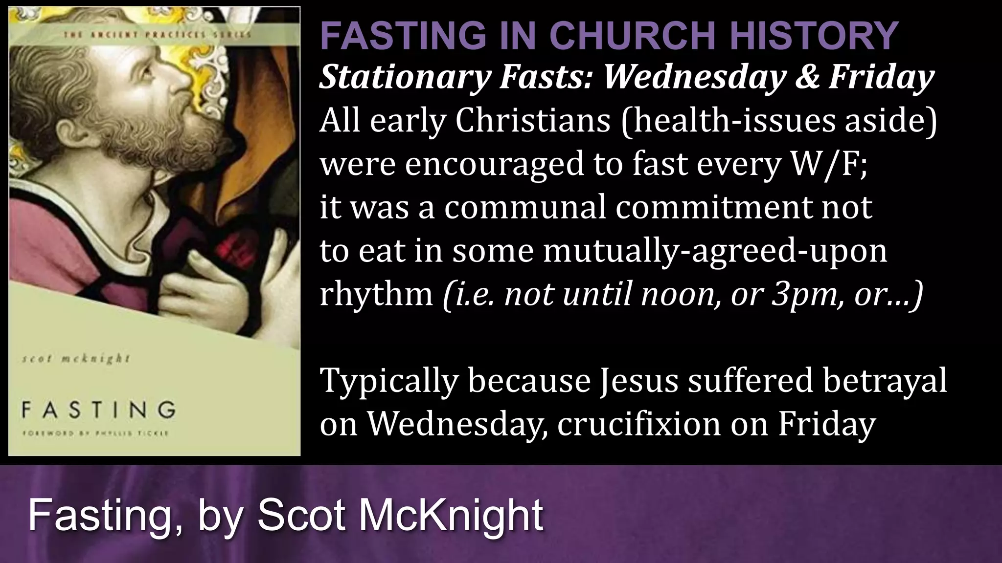 Stationary Fasts: Wednesday & Friday
All early Christians (health-issues aside)
were encouraged to fast every W/F;
it was a communal commitment not
to eat in some mutually-agreed-upon
rhythm (i.e. not until noon, or 3pm, or…)
Typically because Jesus suffered betrayal
on Wednesday, crucifixion on Friday
Fasting, by Scot McKnight
FASTING IN CHURCH HISTORY
 