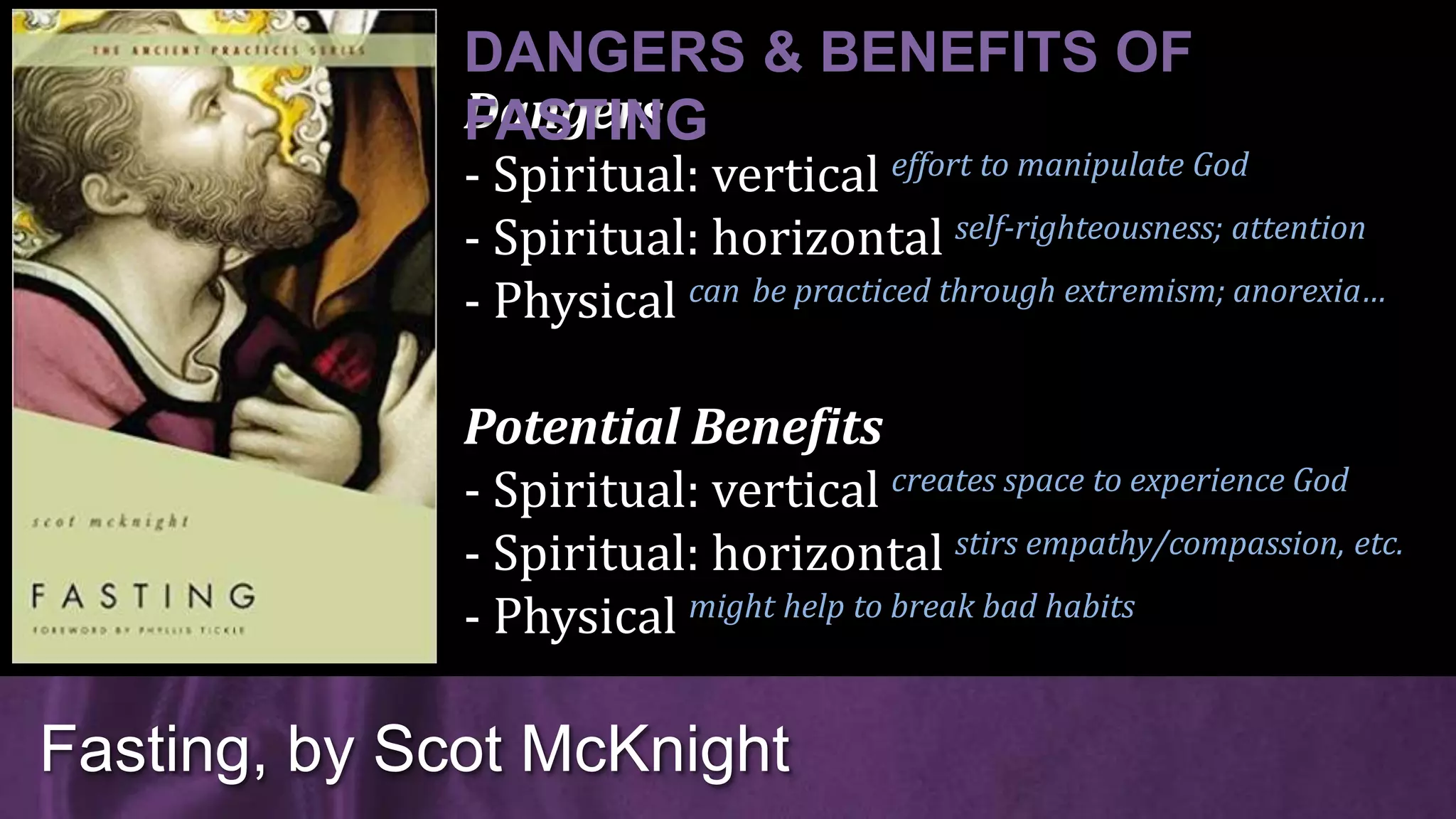 Dangers
- Spiritual: vertical effort to manipulate God
- Spiritual: horizontal self-righteousness; attention
- Physical can be practiced through extremism; anorexia…
Potential Benefits
- Spiritual: vertical creates space to experience God
- Spiritual: horizontal stirs empathy/compassion, etc.
- Physical might help to break bad habits
Fasting, by Scot McKnight
DANGERS & BENEFITS OF
FASTING
 