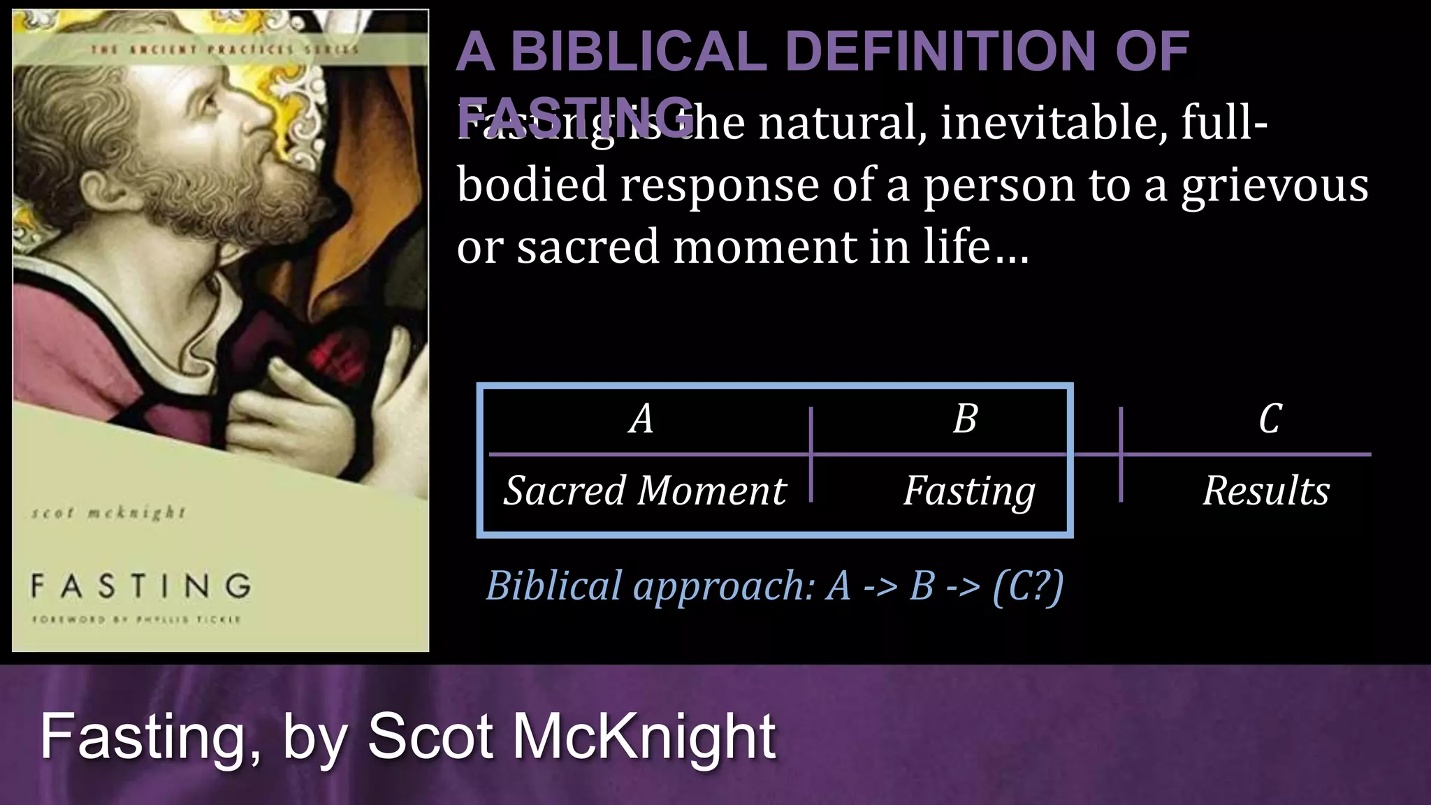 Fasting is the natural, inevitable, full-
bodied response of a person to a grievous
or sacred moment in life…
Fasting, by Scot McKnight
A BIBLICAL DEFINITION OF
FASTING
Sacred Moment Fasting Results
A B C
Biblical approach: A -> B -> (C?)
 