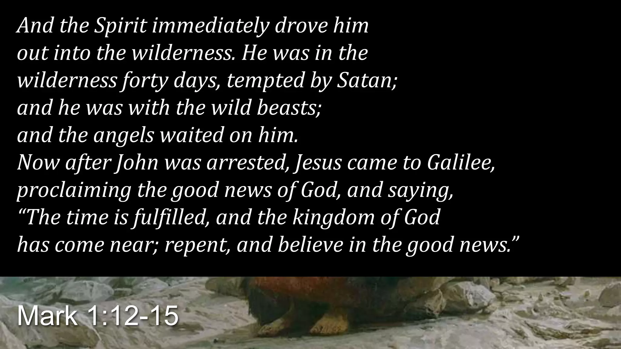 And the Spirit immediately drove him
out into the wilderness. He was in the
wilderness forty days, tempted by Satan;
and he was with the wild beasts;
and the angels waited on him.
Now after John was arrested, Jesus came to Galilee,
proclaiming the good news of God, and saying,
“The time is fulfilled, and the kingdom of God
has come near; repent, and believe in the good news.”
Mark 1:12-15
 