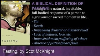 Fasting is the natural, inevitable,
full-bodied response of a person to
a grievous or sacred moment in life…
- Sin
- Death
- Impending disaster or disaster relief
- Lack of holiness, love, etc.
- Impoverishment/suffering of others
- Absence of justice/peace/love
Fasting, by Scot McKnight
A BIBLICAL DEFINITION OF
FASTING
 