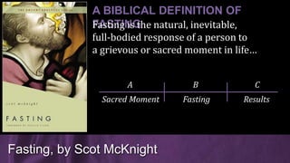 Fasting, by Scot McKnight
A BIBLICAL DEFINITION OF
FASTINGFasting is the natural, inevitable,
full-bodied response of a person to
a grievous or sacred moment in life…
Sacred Moment Fasting Results
A B C
 