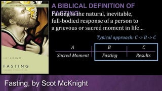 Fasting, by Scot McKnight
A BIBLICAL DEFINITION OF
FASTING
Typical approach: C -> B -> C
Fasting is the natural, inevitable,
full-bodied response of a person to
a grievous or sacred moment in life…
Sacred Moment Fasting Results
A B C
 