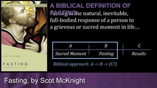 Fasting is the natural, inevitable,
full-bodied response of a person to
a grievous or sacred moment in life…
Fasting, by Scot McKnight
A BIBLICAL DEFINITION OF
FASTING
Sacred Moment Fasting Results
A B C
Biblical approach: A -> B -> (C?)
 