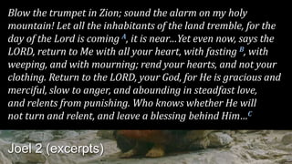 Blow the trumpet in Zion; sound the alarm on my holy
mountain! Let all the inhabitants of the land tremble, for the
day of the Lord is coming A, it is near…Yet even now, says the
LORD, return to Me with all your heart, with fasting B, with
weeping, and with mourning; rend your hearts, and not your
clothing. Return to the LORD, your God, for He is gracious and
merciful, slow to anger, and abounding in steadfast love,
and relents from punishing. Who knows whether He will
not turn and relent, and leave a blessing behind Him…C
Joel 2 (excerpts)
 