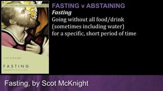 Fasting
Going without all food/drink
(sometimes including water)
for a specific, short period of time
Fasting, by Scot McKnight
FASTING v ABSTAINING
 