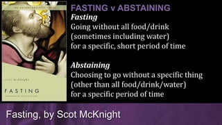 Fasting
Going without all food/drink
(sometimes including water)
for a specific, short period of time
Abstaining
Choosing to go without a specific thing
(other than all food/drink/water)
for a specific period of time
Fasting, by Scot McKnight
FASTING v ABSTAINING
 
