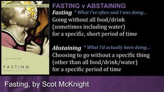 Fasting
Going without all food/drink
(sometimes including water)
for a specific, short period of time
Abstaining
Choosing to go without a specific thing
(other than all food/drink/water)
for a specific period of time
Fasting, by Scot McKnight
FASTING v ABSTAINING
* What I’d actually been doing…
* What I’ve often said I was doing…
 