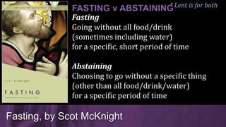 Fasting
Going without all food/drink
(sometimes including water)
for a specific, short period of time
Abstaining
Choosing to go without a specific thing
(other than all food/drink/water)
for a specific period of time
Fasting, by Scot McKnight
FASTING v ABSTAINING* Lent is for both
 