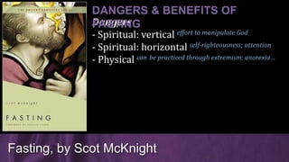 Dangers
- Spiritual: vertical effort to manipulate God
- Spiritual: horizontal self-righteousness; attention
- Physical can be practiced through extremism; anorexia…
Fasting, by Scot McKnight
DANGERS & BENEFITS OF
FASTING
 