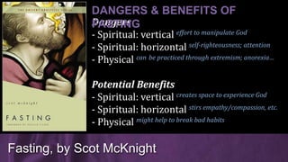 Dangers
- Spiritual: vertical effort to manipulate God
- Spiritual: horizontal self-righteousness; attention
- Physical can be practiced through extremism; anorexia…
Potential Benefits
- Spiritual: vertical creates space to experience God
- Spiritual: horizontal stirs empathy/compassion, etc.
- Physical might help to break bad habits
Fasting, by Scot McKnight
DANGERS & BENEFITS OF
FASTING
 