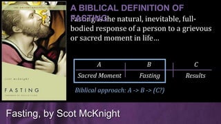 Fasting is the natural, inevitable, full-
bodied response of a person to a grievous
or sacred moment in life…
Fasting, by Scot McKnight
A BIBLICAL DEFINITION OF
FASTING
Sacred Moment Fasting Results
A B C
Biblical approach: A -> B -> (C?)
 