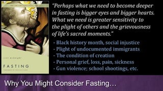Why You Might Consider Fasting…
“Perhaps what we need to become deeper
in fasting is bigger eyes and bigger hearts.
What we need is greater sensitivity to
the plight of others and the grievousness
of life’s sacred moments.”
- Black history month, social injustice
- Plight of undocumented immigrants
- The condition of creation
- Personal grief, loss, pain, sickness
- Gun violence; school shootings, etc.
 
