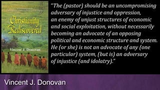 Vincent J. Donovan
“The (pastor) should be an uncompromising
adversary of injustice and oppression,
an enemy of unjust structures of economic
and social exploitation, without necessarily
becoming an advocate of an opposing
political and economic structure and system.
He (or she) is not an advocate of any (one
particular) system, (but is) an adversary
of injustice (and idolatry).”
 