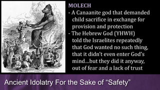 Ancient Idolatry For the Sake of “Safety”
MOLECH
- A Canaanite god that demanded
child sacrifice in exchange for
provision and protection
- The Hebrew God (YHWH)
told the Israelites repeatedly
that God wanted no such thing,
that it didn’t even enter God’s
mind…but they did it anyway,
out of fear and a lack of trust
 