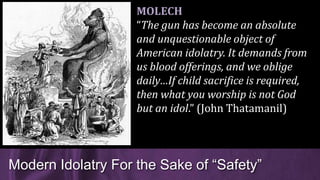 Modern Idolatry For the Sake of “Safety”
MOLECH
“The gun has become an absolute
and unquestionable object of
American idolatry. It demands from
us blood offerings, and we oblige
daily…If child sacrifice is required,
then what you worship is not God
but an idol.” (John Thatamanil)
 