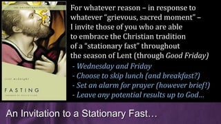 An Invitation to a Stationary Fast…
For whatever reason – in response to
whatever “grievous, sacred moment” –
I invite those of you who are able
to embrace the Christian tradition
of a “stationary fast” throughout
the season of Lent (through Good Friday)
- Wednesday and Friday
- Choose to skip lunch (and breakfast?)
- Set an alarm for prayer (however brief!)
- Leave any potential results up to God…
 