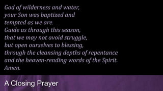God of wilderness and water,
your Son was baptized and
tempted as we are.
Guide us through this season,
that we may not avoid struggle,
but open ourselves to blessing,
through the cleansing depths of repentance
and the heaven-rending words of the Spirit.
Amen.
A Closing Prayer
 