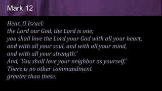 Hear, O Israel:
the Lord our God, the Lord is one;
you shall love the Lord your God with all your heart,
and with all your soul, and with all your mind,
and with all your strength.’
And, ‘You shall love your neighbor as yourself.’
There is no other commandment
greater than these.
Mark 12
 