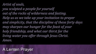 Artist of souls,
you sculpted a people for yourself
out of the rocks of wilderness and fasting.
Help us as we take up your invitation to prayer
and simplicity, that the discipline of these forty days
may sharpen our hunger for the feast of your
holy friendship, and whet our thirst for the
living water you offer through Jesus Christ.
Amen.
A Lenten Prayer
 